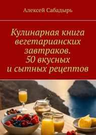 Кулинарная книга вегетарианских завтраков. 50 вкусных и сытных рецептов [Алексей Сабадырь]