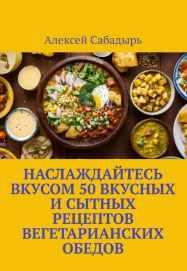 Наслаждайтесь вкусом 50 вкусных и сытных рецептов вегетарианских обедов [Алексей Сабадырь]